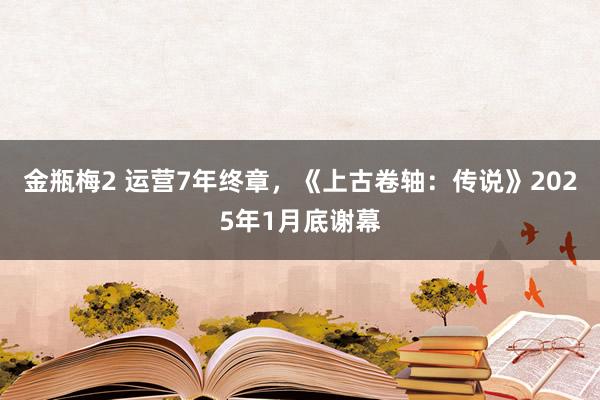 金瓶梅2 运营7年终章，《上古卷轴：传说》2025年1月底谢幕