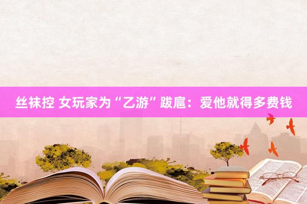 丝袜控 女玩家为“乙游”跋扈：爱他就得多费钱