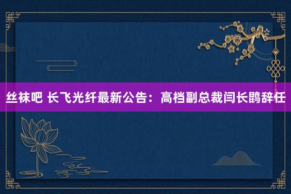 丝袜吧 长飞光纤最新公告：高档副总裁闫长鹍辞任