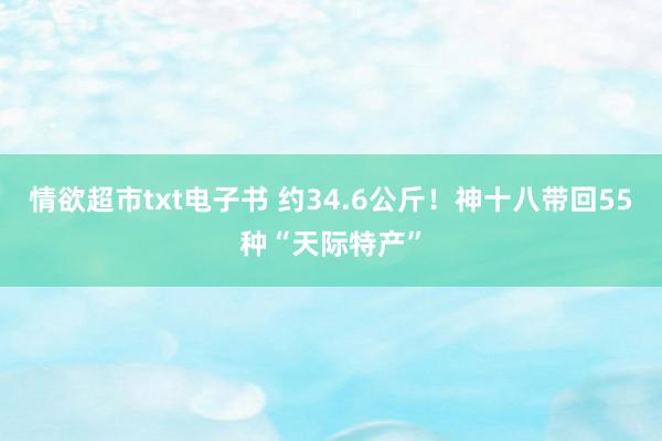 情欲超市txt电子书 约34.6公斤！神十八带回55种“天际特产”