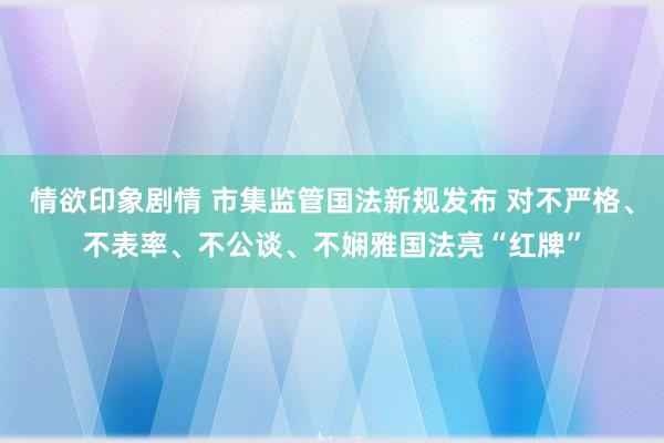 情欲印象剧情 市集监管国法新规发布 对不严格、不表率、不公谈、不娴雅国法亮“红牌”