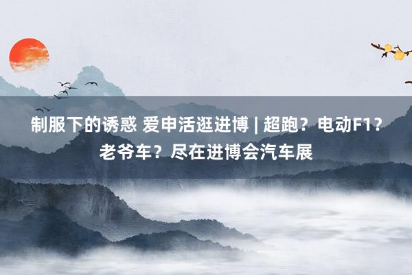 制服下的诱惑 爱申活逛进博 | 超跑？电动F1？老爷车？尽在进博会汽车展