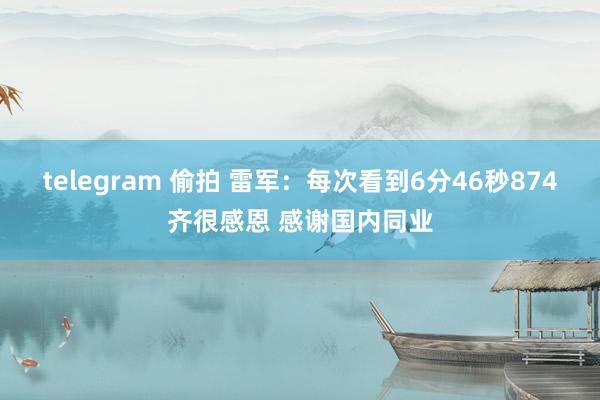 telegram 偷拍 雷军：每次看到6分46秒874齐很感恩 感谢国内同业