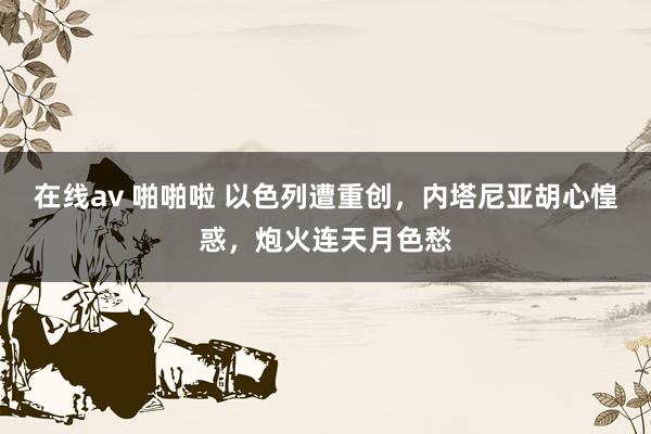 在线av 啪啪啦 以色列遭重创，内塔尼亚胡心惶惑，炮火连天月色愁