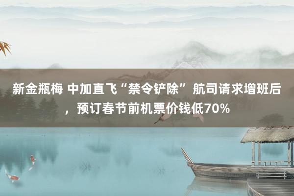 新金瓶梅 中加直飞“禁令铲除” 航司请求增班后，预订春节前机票价钱低70%