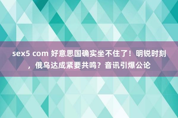 sex5 com 好意思国确实坐不住了！明锐时刻，俄乌达成紧要共鸣？音讯引爆公论