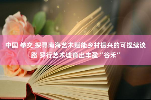 中国 拳交 探寻南海艺术赋能乡村振兴的可捏续谈路 罗行艺术墟育出丰盈“谷禾”