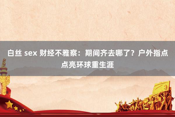 白丝 sex 财经不雅察：期间齐去哪了？户外指点点亮环球重生涯