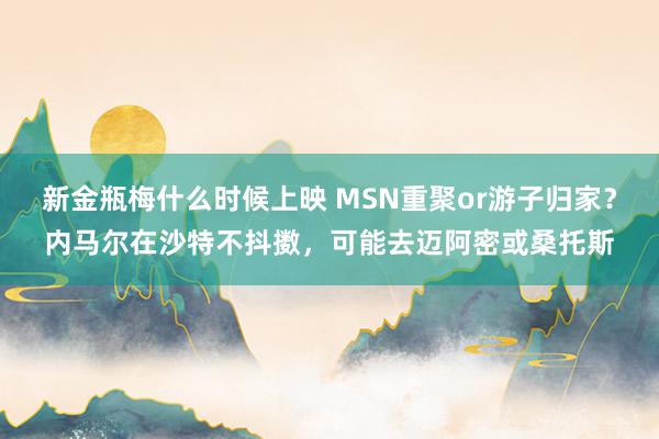 新金瓶梅什么时候上映 MSN重聚or游子归家？内马尔在沙特不抖擞，可能去迈阿密或桑托斯