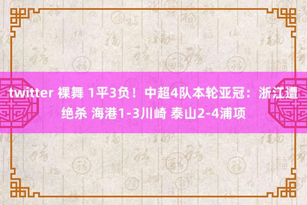 twitter 裸舞 1平3负！中超4队本轮亚冠：浙江遭绝杀 海港1-3川崎 泰山2-4浦项