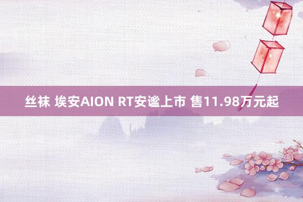 丝袜 埃安AION RT安谧上市 售11.98万元起