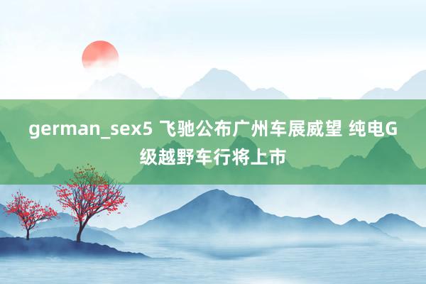 german_sex5 飞驰公布广州车展威望 纯电G级越野车行将上市