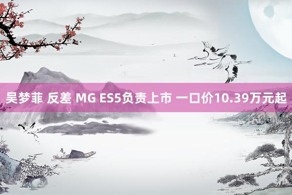 吴梦菲 反差 MG ES5负责上市 一口价10.39万元起