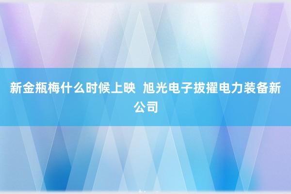 新金瓶梅什么时候上映  旭光电子拔擢电力装备新公司