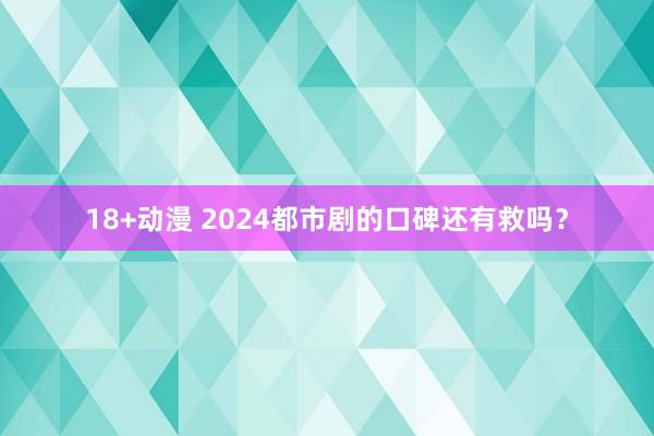 18+动漫 2024都市剧的口碑还有救吗？