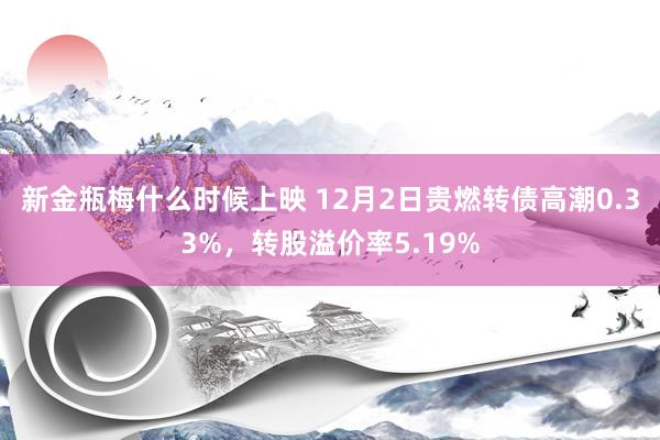 新金瓶梅什么时候上映 12月2日贵燃转债高潮0.33%，转股溢价率5.19%