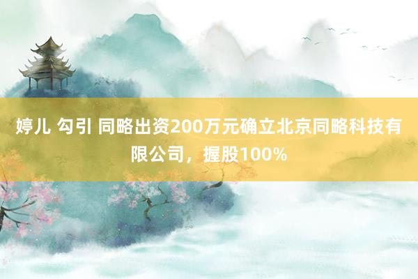 婷儿 勾引 同略出资200万元确立北京同略科技有限公司，握股100%