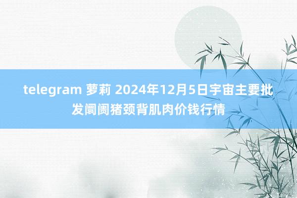 telegram 萝莉 2024年12月5日宇宙主要批发阛阓猪颈背肌肉价钱行情