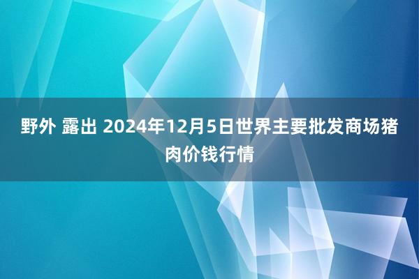 野外 露出 2024年12月5日世界主要批发商场猪肉价钱行情