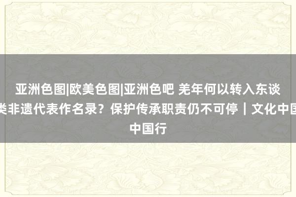 亚洲色图|欧美色图|亚洲色吧 羌年何以转入东谈主类非遗代表作名录？保护传承职责仍不可停｜文化中国行