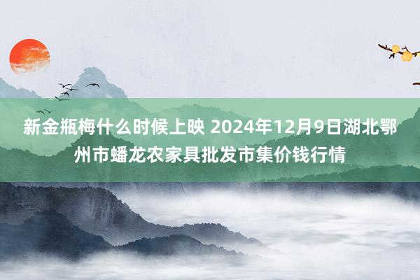 新金瓶梅什么时候上映 2024年12月9日湖北鄂州市蟠龙农家具批发市集价钱行情