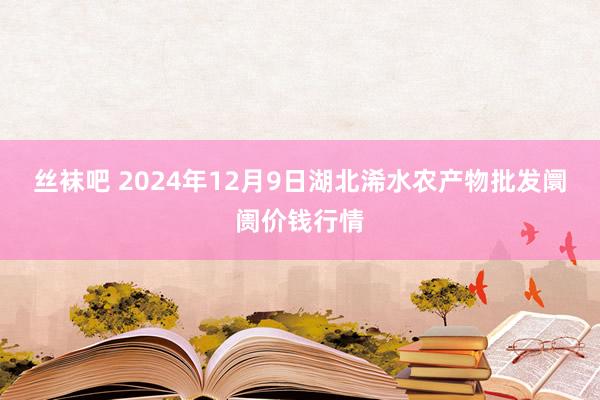 丝袜吧 2024年12月9日湖北浠水农产物批发阛阓价钱行情