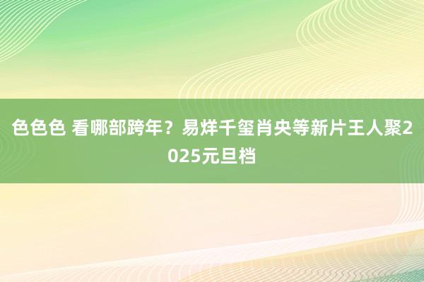 色色色 看哪部跨年？易烊千玺肖央等新片王人聚2025元旦档