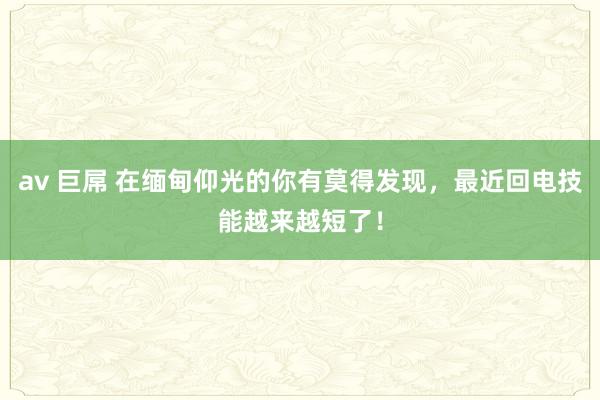 av 巨屌 在缅甸仰光的你有莫得发现，最近回电技能越来越短了！