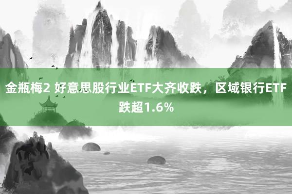 金瓶梅2 好意思股行业ETF大齐收跌，区域银行ETF跌超1.6%