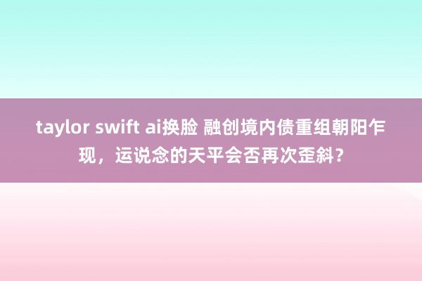 taylor swift ai换脸 融创境内债重组朝阳乍现，运说念的天平会否再次歪斜？