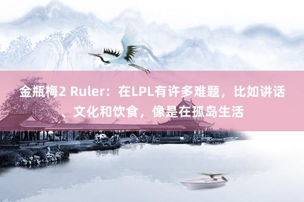 金瓶梅2 Ruler：在LPL有许多难题，比如讲话、文化和饮食，像是在孤岛生活