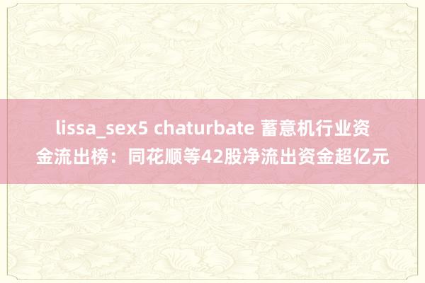 lissa_sex5 chaturbate 蓄意机行业资金流出榜：同花顺等42股净流出资金超亿元