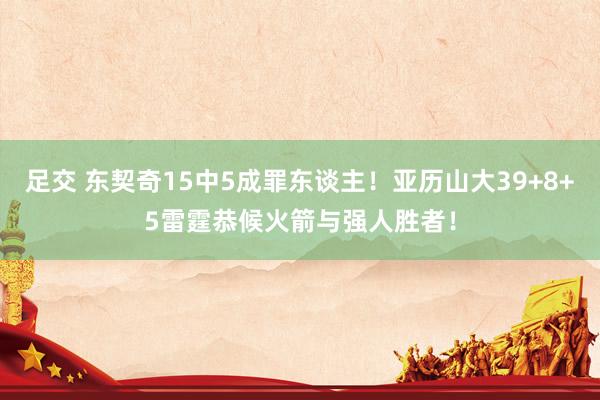 足交 东契奇15中5成罪东谈主！亚历山大39+8+5雷霆恭候火箭与强人胜者！