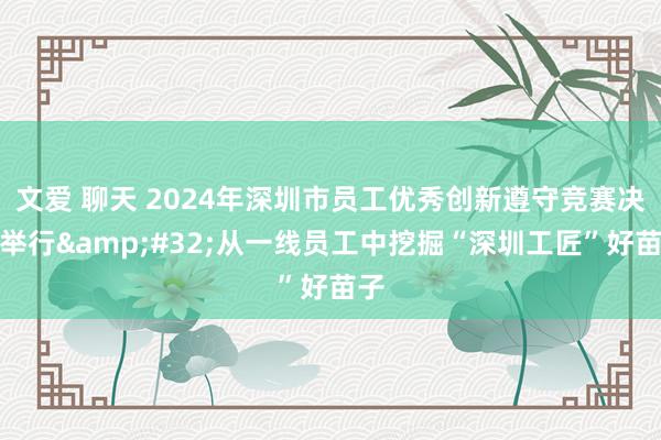 文爱 聊天 2024年深圳市员工优秀创新遵守竞赛决赛举行&#32;从一线员工中挖掘“深圳工匠”好苗子