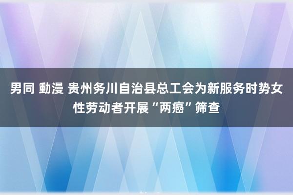 男同 動漫 贵州务川自治县总工会为新服务时势女性劳动者开展“两癌”筛查