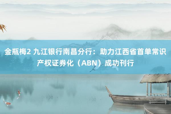 金瓶梅2 九江银行南昌分行：助力江西省首单常识产权证券化（ABN）成功刊行