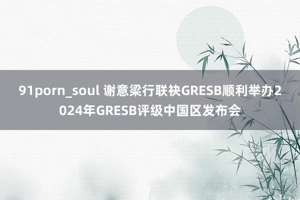 91porn_soul 谢意梁行联袂GRESB顺利举办2024年GRESB评级中国区发布会