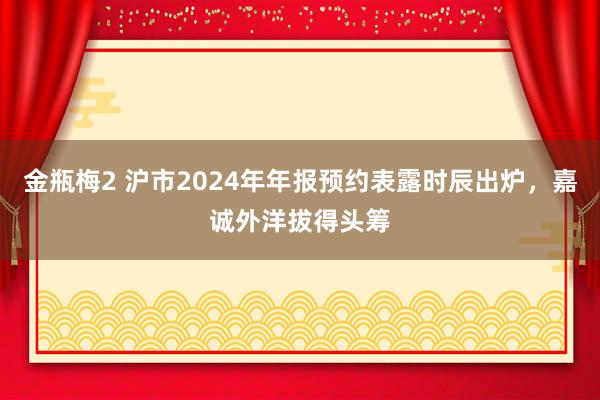 金瓶梅2 沪市2024年年报预约表露时辰出炉，嘉诚外洋拔得头筹