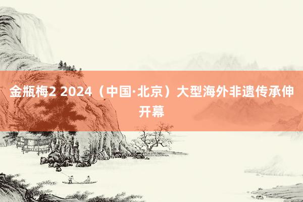 金瓶梅2 2024（中国·北京）大型海外非遗传承伸开幕