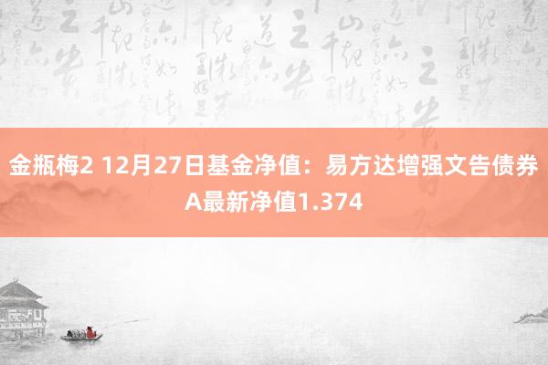 金瓶梅2 12月27日基金净值：易方达增强文告债券A最新净值1.374