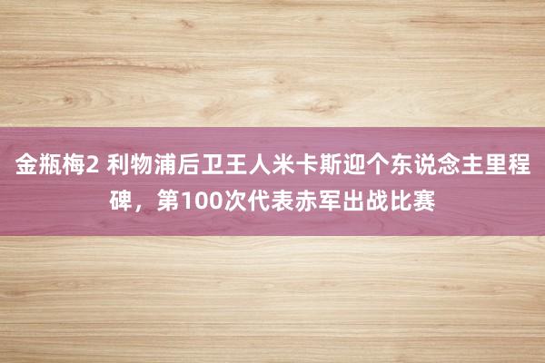 金瓶梅2 利物浦后卫王人米卡斯迎个东说念主里程碑，第100次代表赤军出战比赛