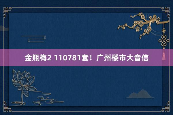 金瓶梅2 110781套！广州楼市大音信