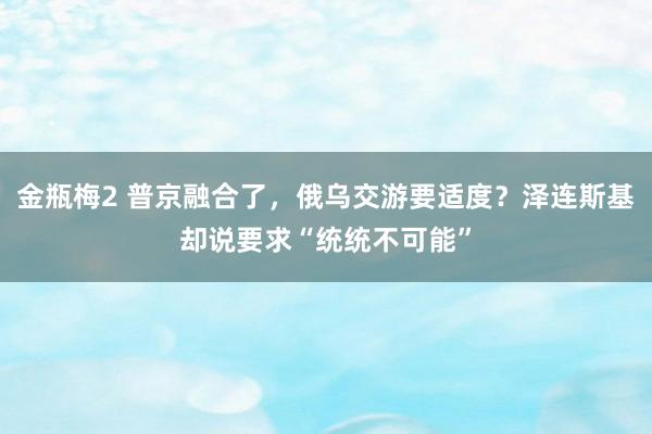 金瓶梅2 普京融合了，俄乌交游要适度？泽连斯基却说要求“统统不可能”