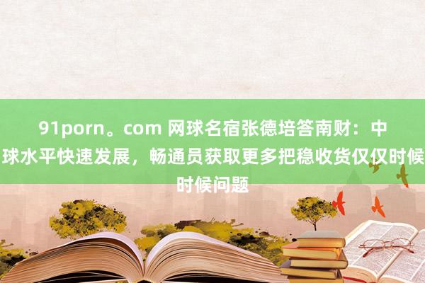 91porn。com 网球名宿张德培答南财：中国网球水平快速发展，畅通员获取更多把稳收货仅仅时候问题