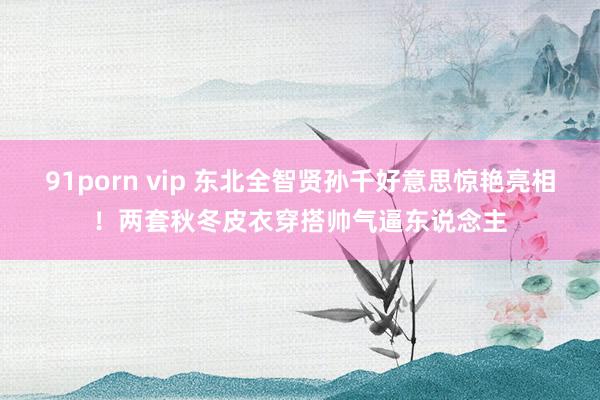 91porn vip 东北全智贤孙千好意思惊艳亮相！两套秋冬皮衣穿搭帅气逼东说念主