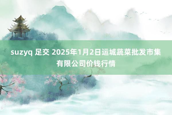 suzyq 足交 2025年1月2日运城蔬菜批发市集有限公司价钱行情