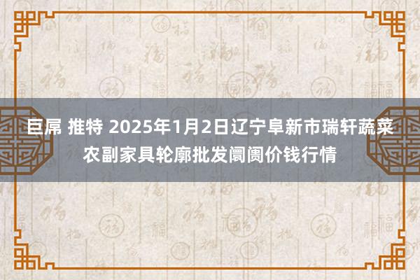 巨屌 推特 2025年1月2日辽宁阜新市瑞轩蔬菜农副家具轮廓批发阛阓价钱行情