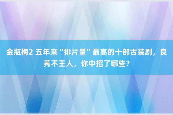 金瓶梅2 五年来“排片量”最高的十部古装剧，良莠不王人，你中招了哪些？