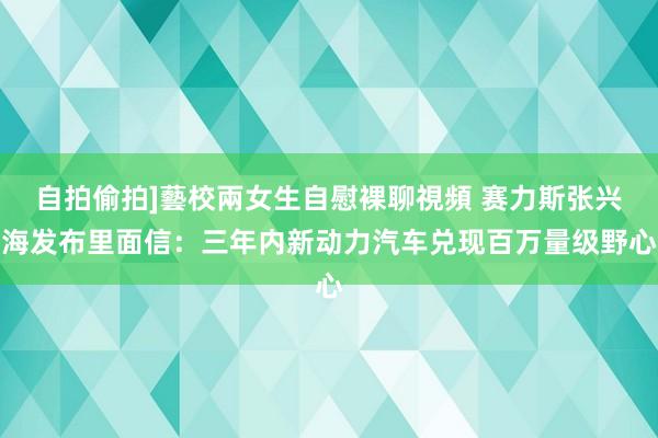 自拍偷拍]藝校兩女生自慰裸聊視頻 赛力斯张兴海发布里面信：三年内新动力汽车兑现百万量级野心