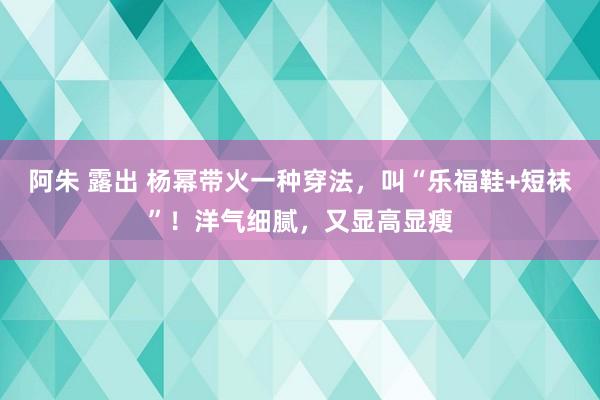 阿朱 露出 杨幂带火一种穿法，叫“乐福鞋+短袜”！洋气细腻，又显高显瘦